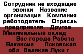 Сотрудник на входящие звонки › Название организации ­ Компания-работодатель › Отрасль предприятия ­ Другое › Минимальный оклад ­ 12 000 - Все города Работа » Вакансии   . Псковская обл.,Великие Луки г.